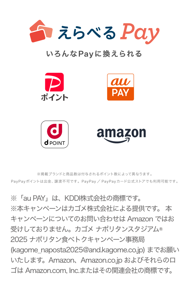 ※「au PAY」は、KDDI株式会社の商標です。※本キャンペーンはカゴメ株式会社による提供です。 本キャンペーンについてのお問い合わせは Amazon ではお受けしておりません。カゴメ ナポリタンスタジアム® 2025 ナポリタン食べトクキャンペーン事務局 (kagome_naposta2025@and.kagome.co.jp) までお願いいたします。Amazon、Amazon.co.jp およびそれらのロゴは Amazon.com, Inc.またはその関連会社の商標です。