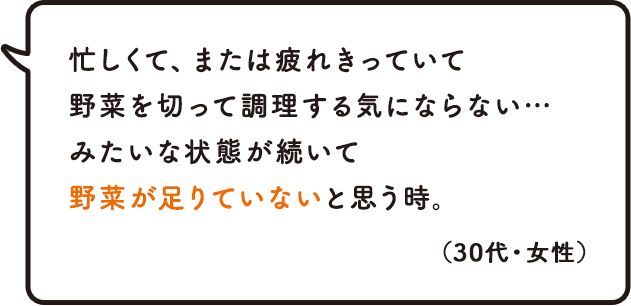 忙しくて、または疲れきっていて野菜を切って調理する気にならない…みたいな状態が続いて野菜が足りていないと思う時。(30代・女性)