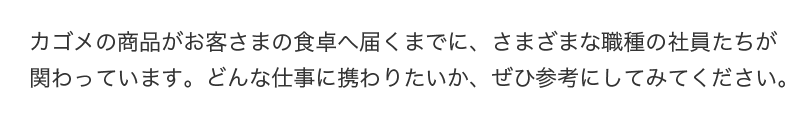 カゴメの商品がお客さまの食卓へ届くまでに、さまざまな職種の社員たちが関わっています。どんな仕事に携わりたいか、ぜひ参考にしてみてください。