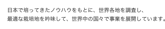 日本で培ってきたノウハウをもとに、世界各地を調査し、最適な栽培地を吟味して、世界中の国々で事業を展開しています。