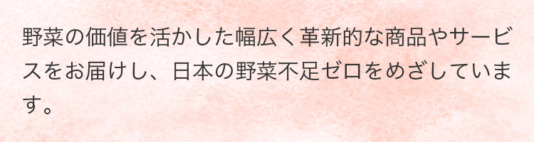 野菜の価値を活かした幅広く革新的な商品やサービスをお届けし、日本の野菜不足ゼロをめざしています。