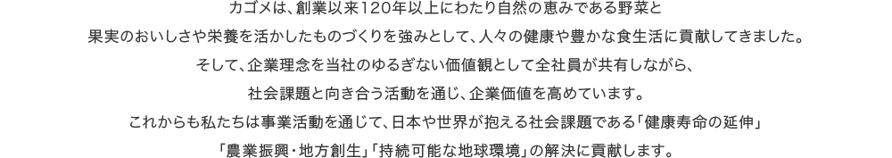 カゴメは、創業以来120年以上にわたり自然の恵みである野菜と果実のおいしさや栄養を活かしたものづくりを強みとして、人々の健康や豊かな食生活に貢献してきました。そして、企業理念を当社のゆるぎない価値観として全社員が共有しながら、社会課題と向き合う活動を通じ、企業価値を高めています。これからも私たちは事業活動を通じて、日本や世界が抱える社会課題である「健康寿命の延伸」「農業振興・地方創生」「持続可能な地球環境」の解決に貢献します。