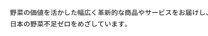 野菜の価値を活かした幅広く革新的な商品やサービスをお届けし、日本の野菜不足ゼロをめざしています。