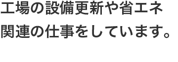 工場の設備更新や省エネ関連の仕事をしています。