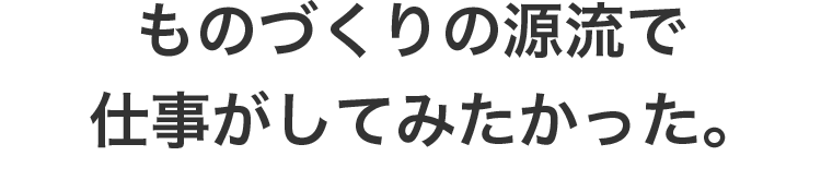 ものづくりの源流で仕事がしてみたかった。