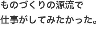 ものづくりの源流で仕事がしてみたかった。