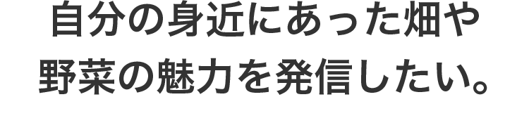 自分の身近にあった畑や野菜の魅力を発信したい。