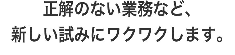 正解のない業務など、新しい試みにワクワクします。