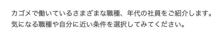 カゴメで働いているさまざまな職種、年代の社員をご紹介します。気になる職種や自分に近い条件を選択してみてください。