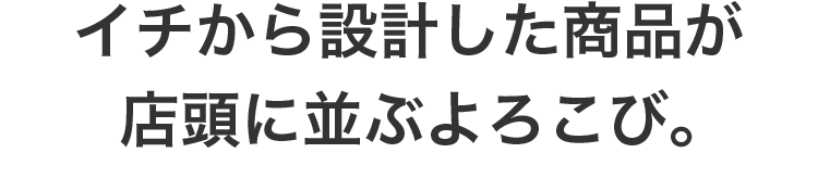 イチから設計した商品が店頭に並ぶよろこび。