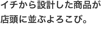 イチから設計した商品が店頭に並ぶよろこび。