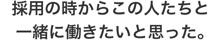 採用の時からこの人たちと一緒に働きたいと思った。