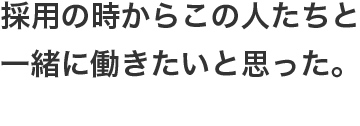 採用の時からこの人たちと一緒に働きたいと思った。