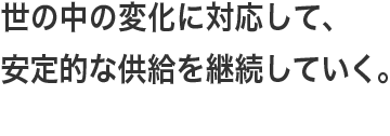 世の中の変化に対応して、安定的な供給を継続していく。