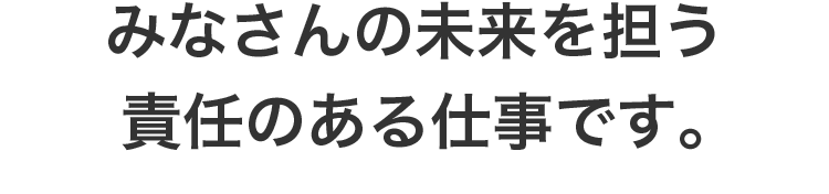 みなさんの未来を担う責任のある仕事です。