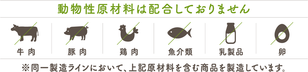 動物性原材料は配合しておりません 牛肉 豚肉 鶏肉 魚介類 乳製品 卵 ※同一製造ラインにおいて、上記原材料を含む商品を製造しています。