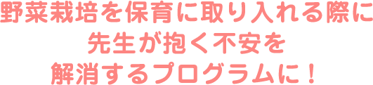 野菜栽培を保育に取り入れる際に先生が抱く不安を解消するプログラムに！