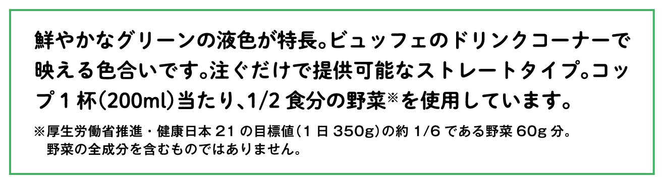 鮮やかなグリーンの液色が特長。ビュッフェのドリンクコーナーで映える色合いです。注ぐだけで提供可能なストレートタイプ。コップ1杯（200ml）当たり、1/2食分の野菜※を使用しています。※厚生労働省推進・健康日本21の目標値（1日350g）の約1/6である野菜60g分。野菜の全成分を含むものではありません。