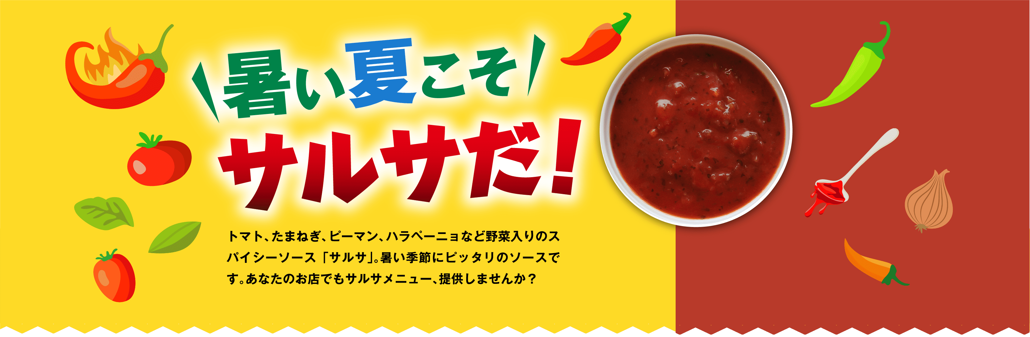 暑い夏こそサルサだ！トマト、たまねぎ、ピーマン、ハラペーニョなど野菜入りのスパイシーソース「サルサ」。暑い季節にピッタリのソースです。あなたのお店でもサルサメニュー、提供しませんか？