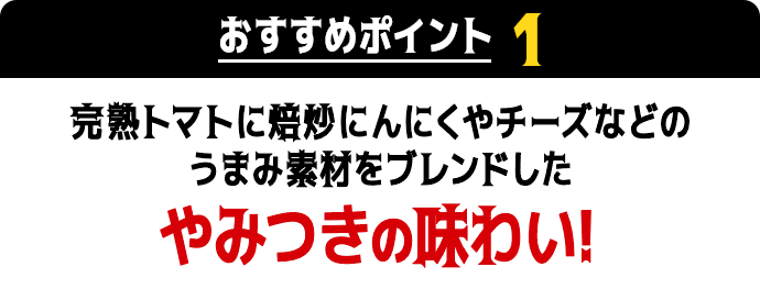 おすすめポイント1　完熟トマトに焙炒にんにくやチーズなどのうまみ素材をブレンドしたやみつきの味わい！