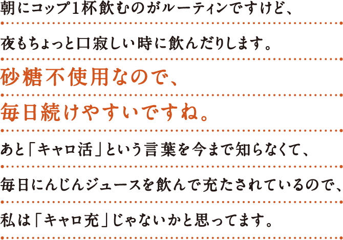 朝にコップ1杯飲むのがルーティンですけど、 夜も​ちょっと口寂しい時に飲んだりします。