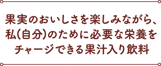 果実のおいしさを楽しみながら、私(自分)のために必要な栄養をチャージできる果汁入り飲料