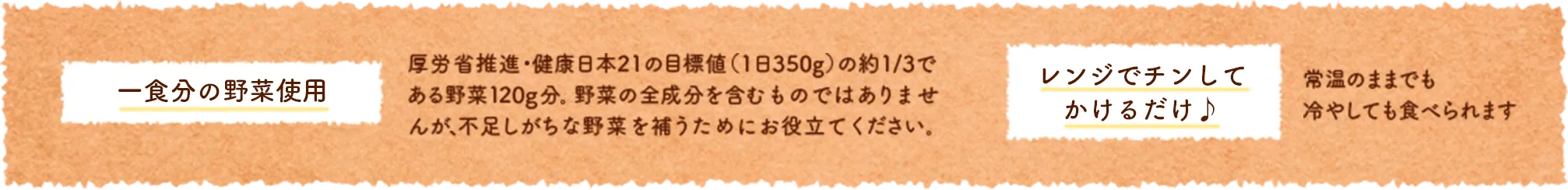 一食分の野菜使用:厚労省推進・健康日本21の目標値（1日350g）の約1/3である野菜120g分。野菜の全成分を含むものではありませんが、不足しがちな野菜を補うためにお役立てください。レンジでチンしてかけるだけ。常温のままでも冷やしても食べられます
