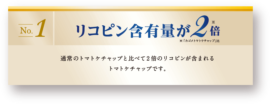 リコピン含有量が2倍 ※「カゴメトマトケチャップ」比　通常のトマトケチャップと比べて2倍のリコピンが含まれるトマトケチャップです。