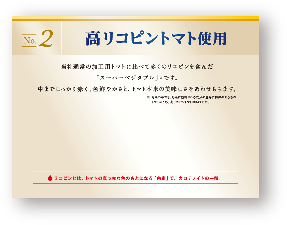 高リコピントマト使用　当社通常の加工用トマトに比べて多くのリコピンを含んだ「スーパーベジタブル」※です。中までしっかり赤く、色鮮やかさと、トマト本来の美味しさをあわせもちます。※野菜の中でも、野菜に期待される成分の量等に特徴のあるもの。トマトのうち、高リコピントマトは84%です。