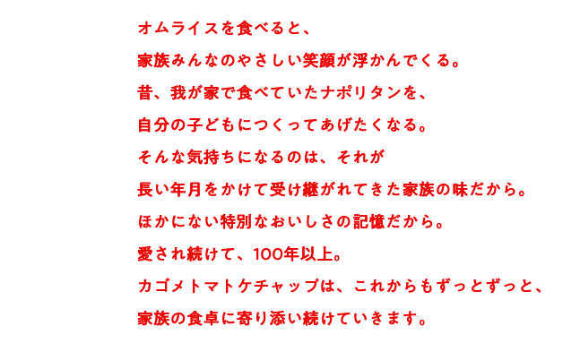 オムライスを食べると、家族みんなのやさしい笑顔が浮かんでくる。昔、我が家で食べていたナポリタンを、自分の子どもにつくってあげたくなる。そんな気持ちになるのは、それが長い年月をかけて受け継がれてきた家族の味だから。ほかにない特別なおいしさの記憶だから。愛され続けて、100年以上。カゴメトマトケチャップは、これからもずっとずっと、家族の食卓に寄り添い続けていきます。