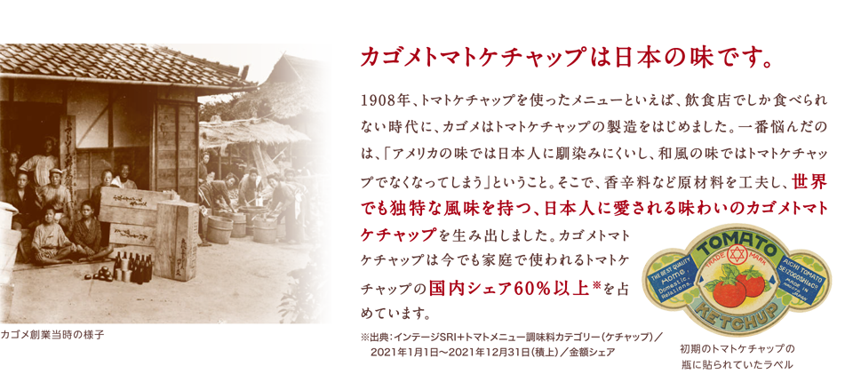 カゴメトマトケチャップは日本の味です。1908年、トマトケチャップを使ったメニューといえば、飲食店でしか食べられない時代に、カゴメはトマトケチャップの製造をはじめました。一番悩んだのは、「アメリカの味では日本人に馴染みにくいし、和風の味ではトマトケチャップでなくなってしまう」ということ。そこで、香辛料など原材料を工夫し、世界でも独特な風味を持つ、日本人に愛される味わいのカゴメトマトケチャップを生み出しました。カゴメトマトケチャップは今でも家庭で使われるトマトケチャップの国内シェア60％以上※を占めています。