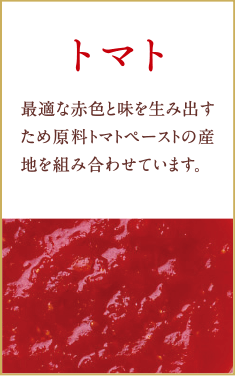 トマト　最適な赤色を生み出すため原料トマトペースの産地を組み合わせています。