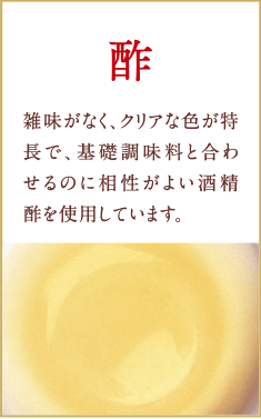 酢　雑味がなく、クリアな色が特長で、基礎調味料と合わせるのに相性がよい酒精酢を使用しています。