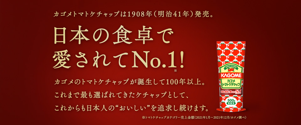 日本の食卓で愛されてNo.1！カゴメのトマトケチャップが誕生して100年以上。これまで最も選ばれてきたケチャップとして、これからも日本人の“おいしい”を追求し続けます。