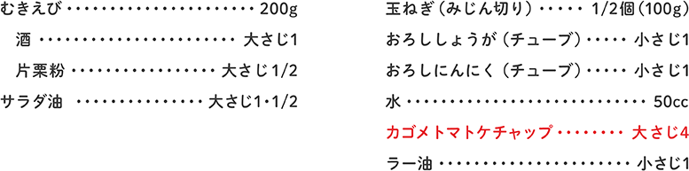 むきえび 200g、酒 大さじ1、片栗粉 大さじ1/2、サラダ油 大さじ1・1/2、玉ねぎ（みじん切り） 1/2個（100ｇ）、おろししょうが（チューブ） 小さじ1、おろしにんにく（チューブ） 小さじ1、水 50cc、カゴメトマトケチャップ 大さじ4、ラー油 小さじ1