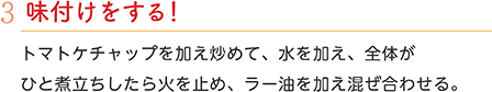 3.味付けをする！　トマトケチャップを加え炒めて、水を加え、全体がひと煮立ちしたら火を止め、ラー油を加え混ぜ合わせる。