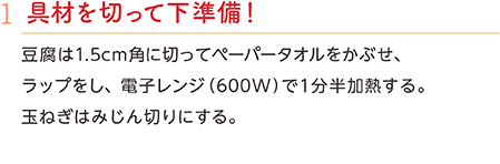 1.具材を切って下準備！　豆腐は1.5cm角に切ってペーパータオルをかぶせ、ラップをし、電子レンジ（600W）で1分半加熱する。玉ねぎはみじん切りにする。