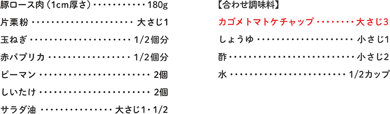 豚ロース肉（1cm厚さ） 180g、片栗粉 大さじ1、玉ねぎ 1/2個分、赤パプリカ 1/2個分
ピーマン 2個、しいたけ 2個、サラダ油 大さじ1・1/2、【合わせ調味料】カゴメトマトケチャップ 大さじ3、しょうゆ 小さじ1、酢 小さじ2、水 1/2カップ