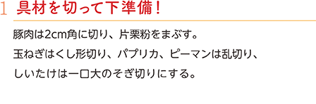 1.具材を切って下準備！　豚肉は2cm角に切り、片栗粉をまぶす。玉ねぎはくし形切り、パプリカ、ピーマンは乱切り、しいたけは一口大のそぎ切りにする。