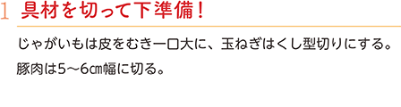 1.具材を切って下準備！　じゃがいもは皮をむき一口大に、玉ねぎはくし型切りにする。豚肉は5～6㎝幅に切る。