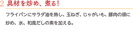 2.具材を炒め、煮る！　フライパンにサラダ油を熱し、玉ねぎ、じゃがいも、豚肉の順に炒め、水、和風だしの素を加える。