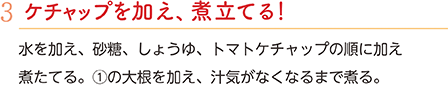 3.ケチャップを加え、煮立てる！　水を加え、砂糖、しょうゆ、トマトケチャップの順に加え煮たてる。①の大根を加え、汁気がなくなるまで煮る。