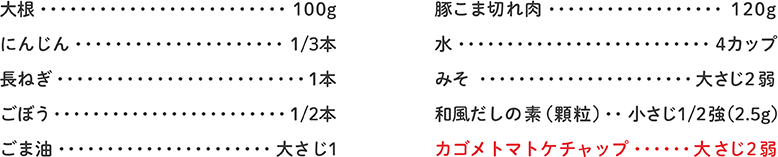 大根 100g、にんじん 1/3本、長ねぎ 1本、ごぼう 1/2本、ごま油 大さじ1、豚こま切れ肉 120g、水 4カップ、みそ 大さじ2弱、和風だしの素（顆粒） 小さじ1/2強（2.5g）、カゴメトマトケチャップ 大さじ2弱