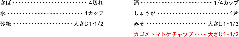 さば 4切れ、水 1カップ、砂糖 大さじ1・1/2、酒 1/4カップ、しょうが 1片、みそ 大さじ1・1/2、カゴメトマトケチャップ 大さじ1・1/2