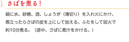 1.さばを煮る！　鍋に水、砂糖、酒、しょうが（薄切り）を入れ火にかけ、煮立ったらさばの皮を上にして加える。ふたをして弱火で約10分煮る。（途中、さばに煮汁をかける。）