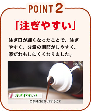 POINT2 「注ぎやすい」注ぎ口が細くなったことで、注ぎやすく、分量の調節がしやすく、液だれもしにくくなりました。