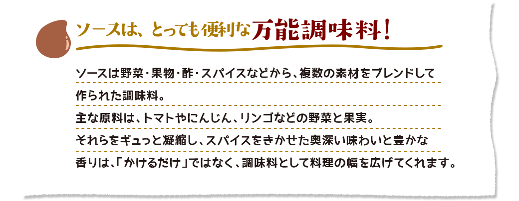 ソースは、とっても便利な万能調味料！　ソースは野菜・果物・酢・スパイスなどから、複数の素材をブレンドして作られた調味料。主な原料は、トマトやにんじん、リンゴなどの野菜と果実。それらをギュっと凝縮し、スパイスをきかせた奥深い味わいと豊かな香りは、「かけるだけ」ではなく、調味料として料理の幅を広げてくれます。