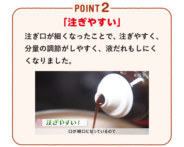 POINT2 「注ぎやすい」注ぎ口が細くなったことで、注ぎやすく、分量の調節がしやすく、液だれもしにくくなりました。