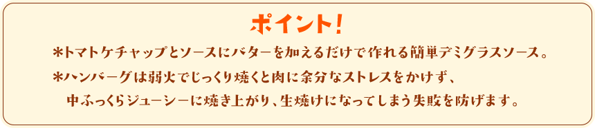 ポイント！　＊トマトケチャップとソースにバターを加えるだけで作れる簡単デミグラスソース。＊ハンバーグは弱火でじっくり焼くと肉に余分なストレスをかけず、中ふっくらジューシーに焼き上がり、生焼けになってしまう失敗を防げます。