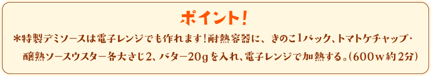 ポイント！　＊特製デミソースは電子レンジでも作れます！耐熱容器に、きのこ１パック、トマトケチャップ・醸熟ソースウスター各大さじ2、バター20gを入れ、電子レンジで加熱する。（600w約2分）